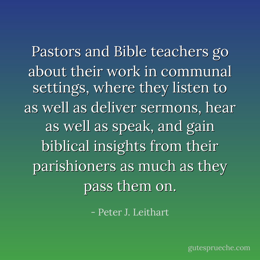 Pastors and Bible teachers go about their work in communal settings, where they listen to as well as deliver sermons, hear as well as speak, and gain biblical insights from their parishioners as much as they pass them on. - Peter J. Leithart