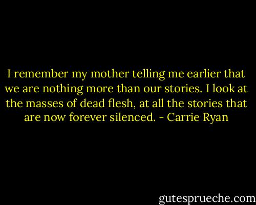I remember my mother telling me earlier that we are nothing more than our stories. I look at the masses of dead flesh, at all the stories that are now forever silenced. - Carrie Ryan