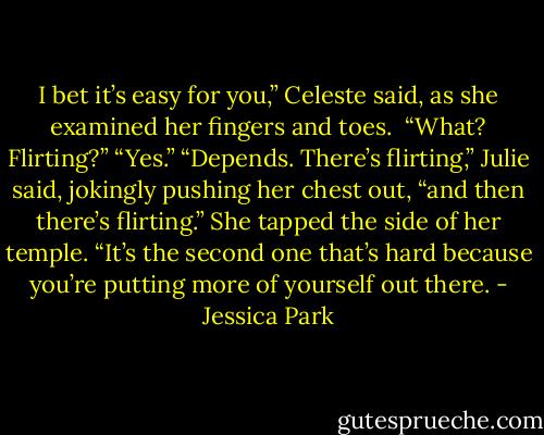 I bet it’s easy for you,” Celeste said, as she examined her fingers and toes.<br /><br />“What? Flirting?” “Yes.” “Depends. There’s flirting,” Julie said, jokingly pushing her chest out, “and then there’s flirting.” She tapped the side of her temple. “It’s the second one that’s hard because you’re putting more of yourself out there. - Jessica Park