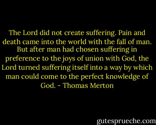 The Lord did not create suffering. Pain and death came into the world with the fall of man. But after man had chosen suffering in preference to the joys of union with God, the Lord turned suffering itself into a way by which man could come to the perfect knowledge of God. - Thomas Merton
