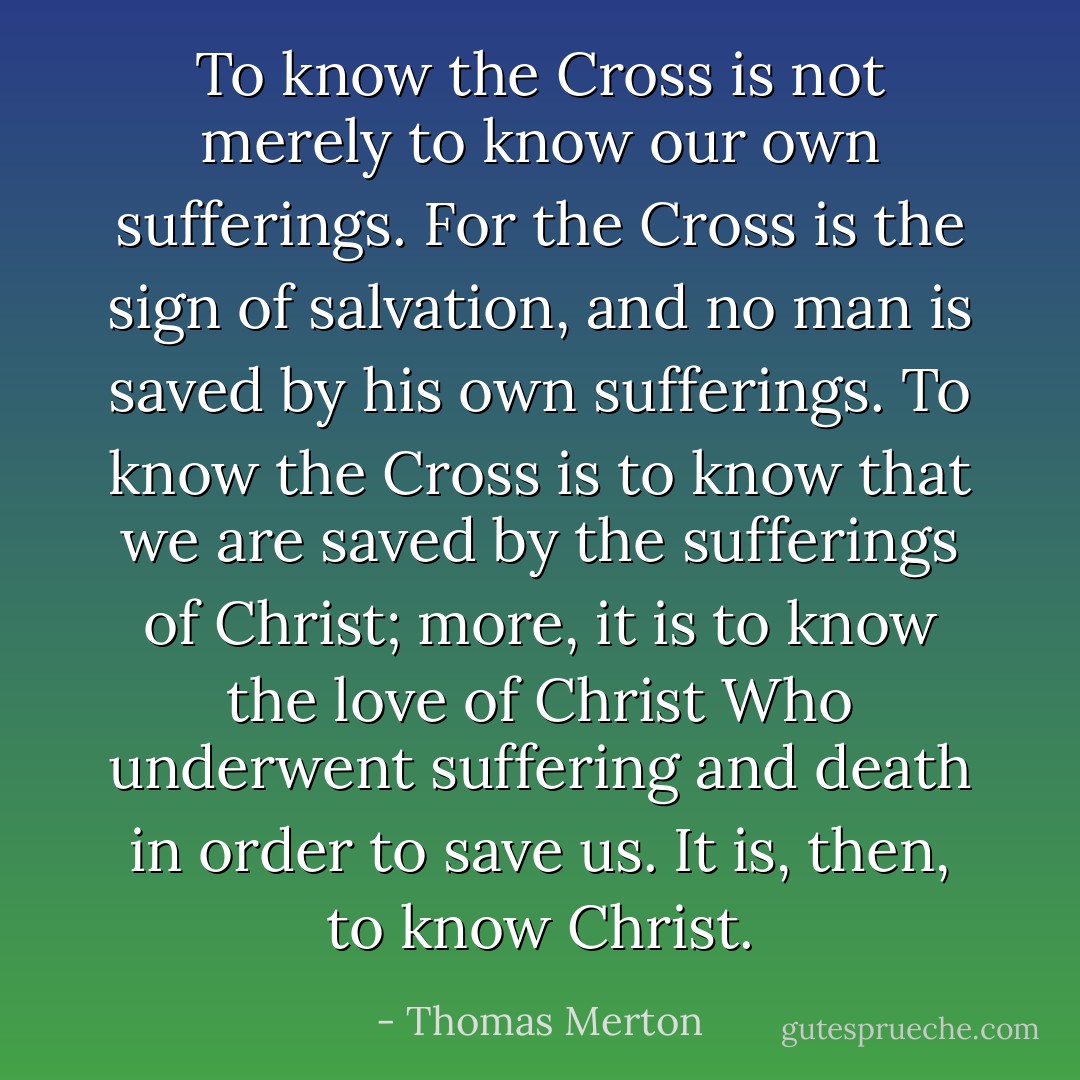 To know the Cross is not merely to know our own sufferings. For the Cross is the sign of salvation, and no man is saved by his own sufferings. To know the Cross is to know that we are saved by the sufferings of Christ; more, it is to know the love of Christ Who underwent suffering and death in order to save us. It is, then, to know Christ. - Thomas Merton