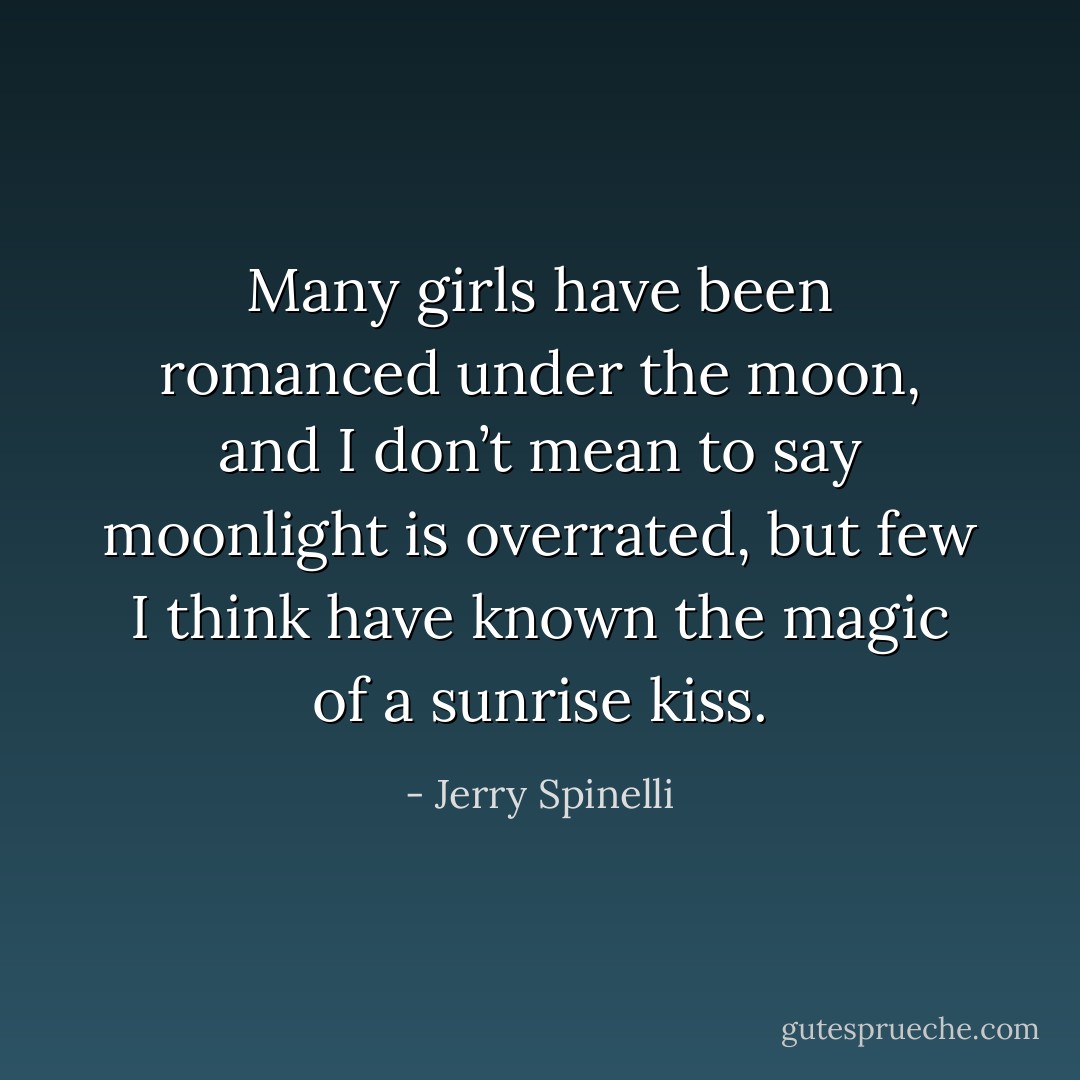 Many girls have been romanced under the moon, and I don’t mean to say moonlight is overrated, but few I think have known the magic of a sunrise kiss. - Jerry Spinelli