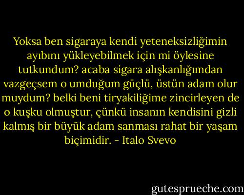 Yoksa ben sigaraya kendi yeteneksizliğimin ayıbını yükleyebilmek için mi öylesine tutkundum? acaba sigara alışkanlığımdan vazgeçsem o umduğum güçlü, üstün adam olur muydum? belki beni tiryakiliğime zincirleyen de o kuşku olmuştur, çünkü insanın kendisini gizli kalmış bir büyük adam sanması rahat bir yaşam biçimidir. - Italo Svevo
