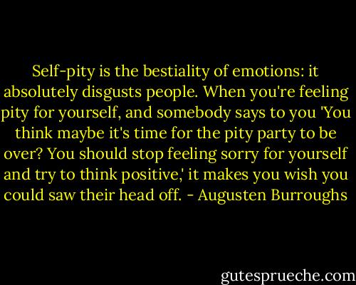 Self-pity is the bestiality of emotions: it absolutely disgusts people. When you're feeling pity for yourself, and somebody says to you 'You think maybe it's time for the pity party to be over? You should stop feeling sorry for yourself and try to think positive,' it makes you wish you could saw their head off. - Augusten Burroughs
