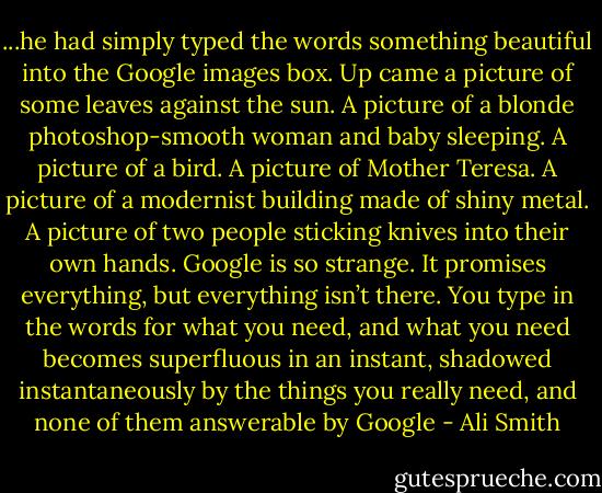 ...he had simply typed the words something beautiful into the Google images box. Up came a picture of some leaves against the sun. A picture of a blonde photoshop-smooth woman and baby sleeping. A picture of a bird. A picture of Mother Teresa. A picture of a modernist building made of shiny metal. A picture of two people sticking knives into their own hands. Google is so strange. It promises everything, but everything isn’t there. You type in the words for what you need, and what you need becomes superfluous in an instant, shadowed instantaneously by the things you really need, and none of them answerable by Google - Ali Smith