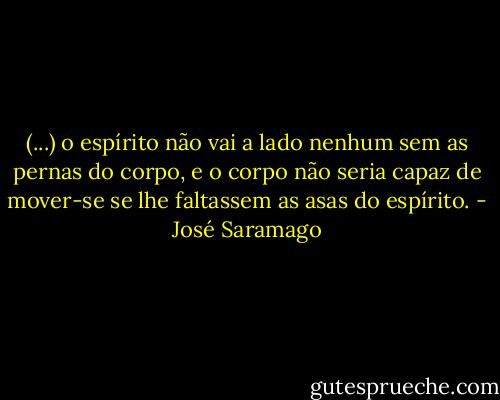 (...) o espírito não vai a lado nenhum sem as pernas do corpo, e o corpo não seria capaz de mover-se se lhe faltassem as asas do espírito. - José Saramago