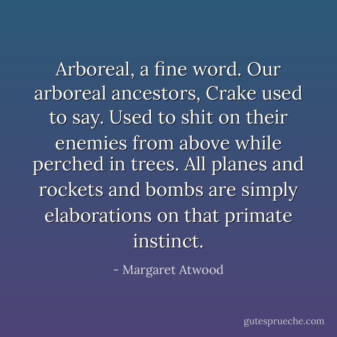 Arboreal, a fine word. Our arboreal ancestors, Crake used to say. Used to shit on their enemies from above while perched in trees. All planes and rockets and bombs are simply elaborations on that primate instinct. - Margaret Atwood