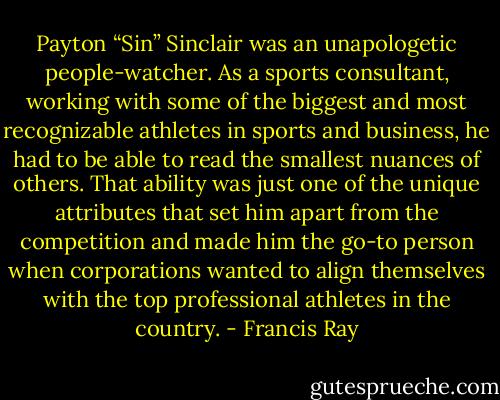 Payton “Sin” Sinclair was an unapologetic people-watcher. As a sports consultant, working with some of the biggest and most recognizable athletes in sports and business, he had to be able to read the smallest nuances of others. That ability was just one of the unique attributes that set him apart from the competition and made him the go-to person when corporations wanted to align themselves with the top professional athletes in the country. - Francis Ray