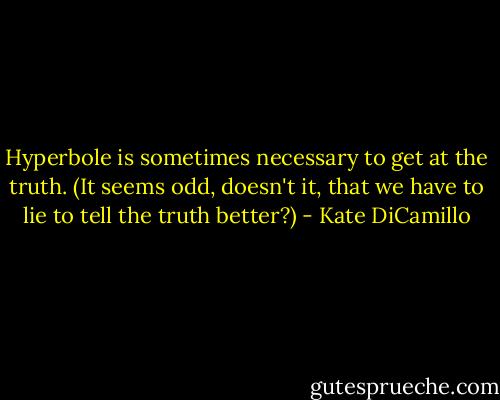 Hyperbole is sometimes necessary to get at the truth. (It seems odd, doesn't it, that we have to lie to tell the truth better?) - Kate DiCamillo