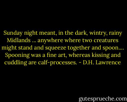 Sunday night meant, in the dark, wintry, rainy Midlands ... anywhere where two creatures might stand and squeeze together and spoon.... Spooning was a fine art, whereas kissing and cuddling are calf-processes. - D.H. Lawrence