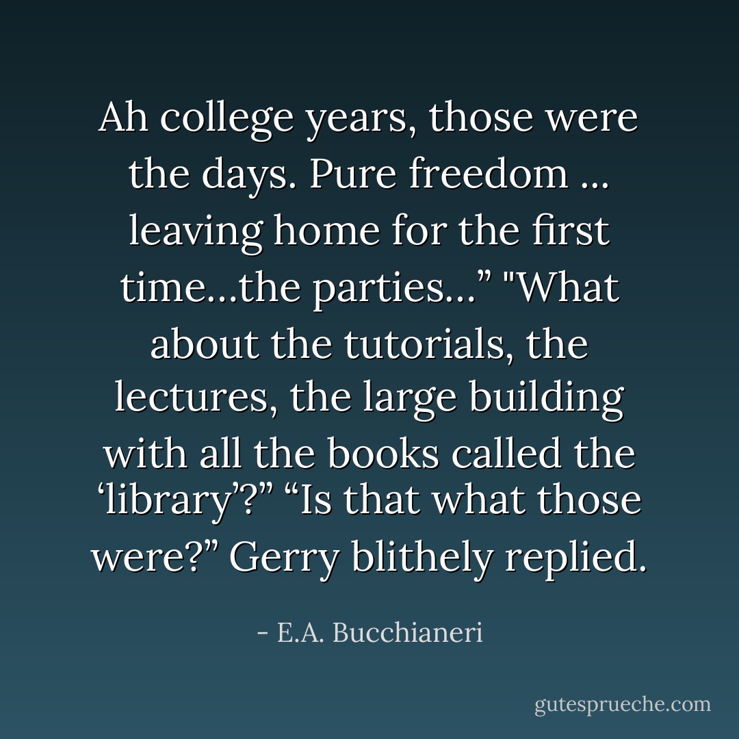 Ah college years, those were the days. Pure freedom ... leaving home for the first time…the parties…”<br />"What about the tutorials, the lectures, the large building with all the books called the ‘library’?”<br />“Is that what those were?” Gerry blithely replied. - E.A. Bucchianeri