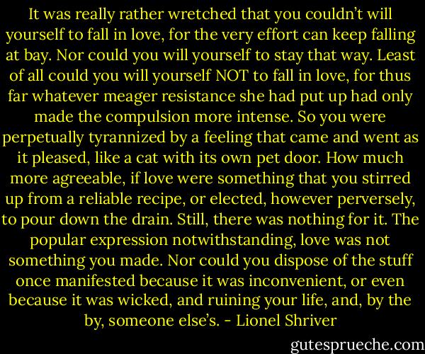 It was really rather wretched that you couldn’t will yourself to fall in love, for the very effort can keep falling at bay. Nor could you will yourself to stay that way. Least of all could you will yourself NOT to fall in love, for thus far whatever meager resistance she had put up had only made the compulsion more intense. So you were perpetually tyrannized by a feeling that came and went as it pleased, like a cat with its own pet door. How much more agreeable, if love were something that you stirred up from a reliable recipe, or elected, however perversely, to pour down the drain. Still, there was nothing for it. The popular expression notwithstanding, love was not something you made. Nor could you dispose of the stuff once manifested because it was inconvenient, or even because it was wicked, and ruining your life, and, by the by, someone else’s. - Lionel Shriver