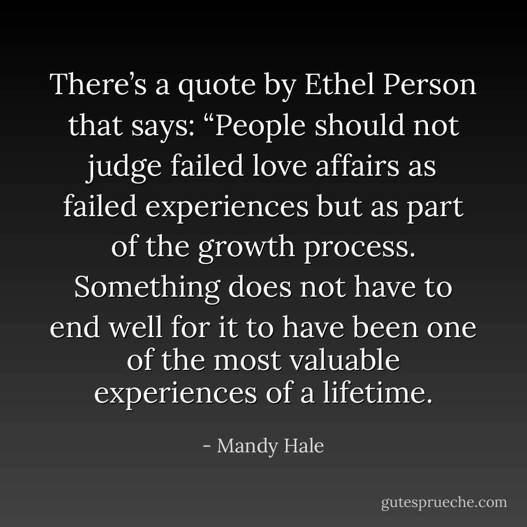 There’s a quote by Ethel Person that says: “People should not judge failed love affairs as failed experiences but as part of the growth process. Something does not have to end well for it to have been one of the most valuable experiences of a lifetime. - Mandy Hale