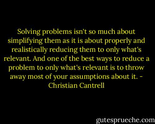 Solving problems isn't so much about simplifying them as it is about properly and realistically reducing them to only what's relevant. And one of the best ways to reduce a problem to only what's relevant is to throw away most of your assumptions about it. - Christian Cantrell