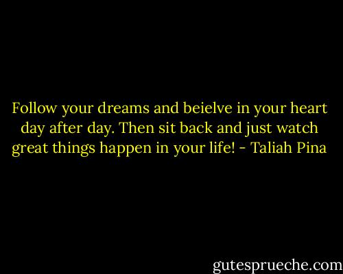 Follow your dreams and beielve in your heart day after day. Then sit back and just watch great things happen in your life! - Taliah Pina