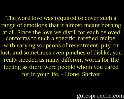 The word love was required to cover such a range of emotions that it almost meant nothing at all. Since the love we distill for each beloved conforms to such a specific, rarefied recipe, with varying soupcons of resentment, pity, or lust, and sometimes even pinches of dislike, you really needed as many different words for the feeling as there were people whom you cared for in your life. - Lionel Shriver