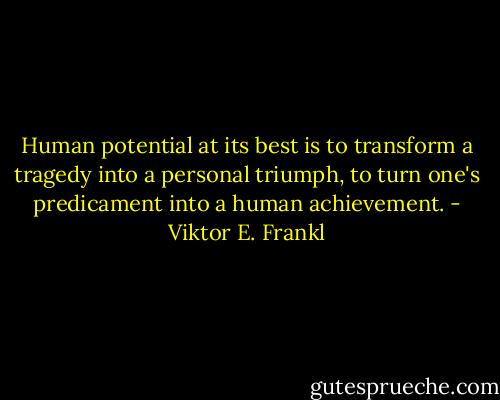 Human potential at its best is to transform a tragedy into a personal triumph, to turn one's predicament into a human achievement. - Viktor E. Frankl