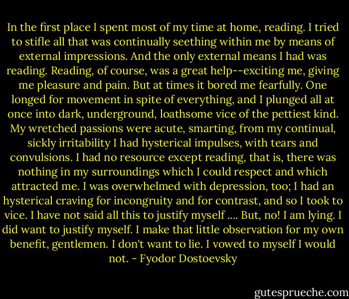 In the first place I spent most of my time at home, reading. I tried to stifle all that was continually seething within me by means of external impressions. And the only external means I had was reading. Reading, of course, was a great help--exciting me, giving me pleasure and pain. But at times it bored me fearfully. One longed for movement in spite of everything, and I plunged all at once into dark, underground, loathsome vice of the pettiest kind. My wretched passions were acute, smarting, from my continual, sickly irritability I had hysterical impulses, with tears and convulsions. I had no resource except reading, that is, there was nothing in my surroundings which I could respect and which attracted me. I was overwhelmed with depression, too; I had an hysterical craving for incongruity and for contrast, and so I took to vice. I have not said all this to justify myself .... But, no! I am lying. I did want to justify myself. I make that little observation for my own benefit, gentlemen. I don't want to lie. I vowed to myself I would not. - Fyodor Dostoevsky