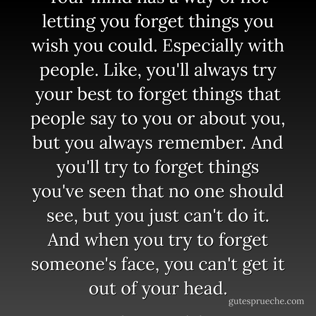 Your mind has a way of not letting you forget things you wish you could. Especially with people. Like, you'll always try your best to forget things that people say to you or about you, but you always remember. And you'll try to forget things you've seen that no one should see, but you just can't do it. And when you try to forget someone's face, you can't get it out of your head. - John Corey Whaley