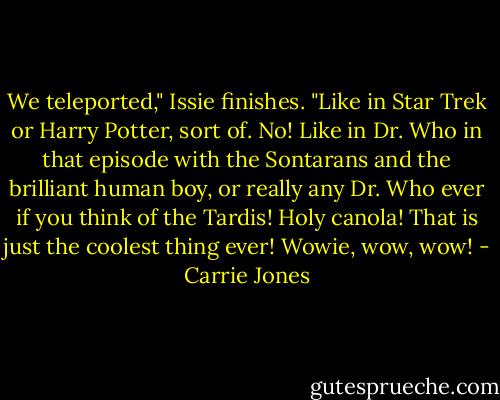 We teleported," Issie finishes. "Like in Star Trek or Harry Potter, sort of. No! Like in Dr. Who in that episode with the Sontarans and the brilliant human boy, or really any Dr. Who ever if you think of the Tardis! Holy canola! That is just the coolest thing ever! Wowie, wow, wow! - Carrie Jones
