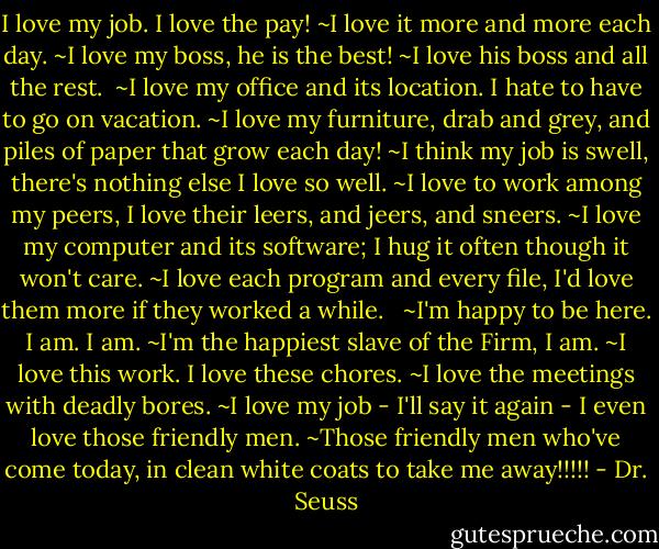 I love my job. I love the pay!<br />~I love it more and more each day.<br />~I love my boss, he is the best!<br />~I love his boss and all the rest.<br /><br />~I love my office and its location. I hate to have to go on vacation.<br />~I love my furniture, drab and grey, and piles of paper that grow each day!<br />~I think my job is swell, there's nothing else I love so well.<br />~I love to work among my peers, I love their leers, and jeers, and sneers.<br />~I love my computer and its software; I hug it often though it won't care.<br />~I love each program and every file, I'd love them more if they worked a while. <br /><br />~I'm happy to be here. I am. I am.<br />~I'm the happiest slave of the Firm, I am.<br />~I love this work. I love these chores.<br />~I love the meetings with deadly bores.<br />~I love my job - I'll say it again - I even love those friendly men.<br />~Those friendly men who've come today, in clean white coats to take me away!!!!! - Dr. Seuss