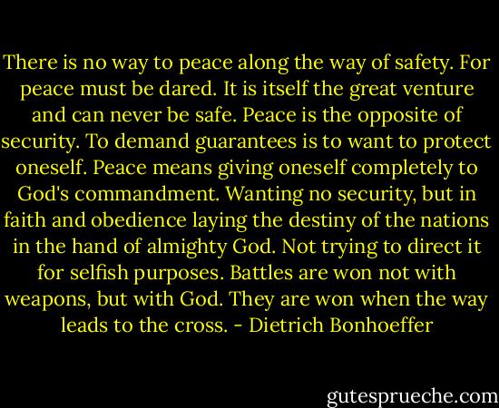 There is no way to peace along the way of safety. For peace must be dared. It is itself the great venture and can never be safe. Peace is the opposite of security. To demand guarantees is to want to protect oneself. Peace means giving oneself completely to God's commandment. Wanting no security, but in faith and obedience laying the destiny of the nations in the hand of almighty God. Not trying to direct it for selfish purposes. Battles are won not with weapons, but with God. They are won when the way leads to the cross. - Dietrich Bonhoeffer