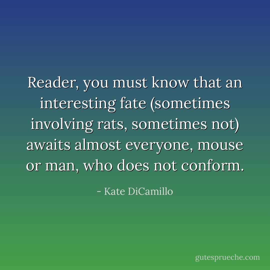 Reader, you must know that an interesting fate (sometimes involving rats, sometimes not) awaits almost everyone, mouse or man, who does not conform. - Kate DiCamillo