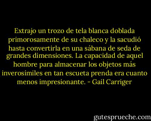 Extrajo un trozo de tela blanca doblada primorosamente de su chaleco y la sacudió hasta convertirla en una sábana de seda de grandes dimensiones. La capacidad de aquel hombre para almacenar los objetos más inverosímiles en tan escueta prenda era cuanto menos impresionante. - Gail Carriger
