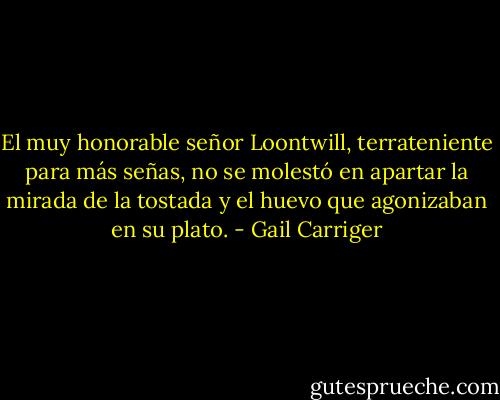El muy honorable señor Loontwill, terrateniente para más señas, no se molestó en apartar la mirada de la tostada y el huevo que agonizaban en su plato. - Gail Carriger