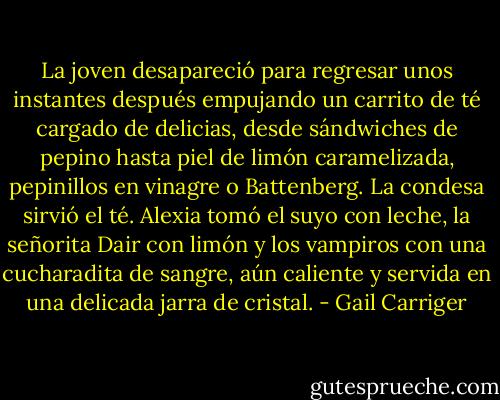 La joven desapareció para regresar unos instantes después empujando un carrito de té cargado de delicias, desde sándwiches de pepino hasta piel de limón caramelizada, pepinillos en vinagre o Battenberg.<br />La condesa sirvió el té. Alexia tomó el suyo con leche, la señorita Dair con limón y los vampiros con una cucharadita de sangre, aún caliente y servida en una delicada jarra de cristal. - Gail Carriger