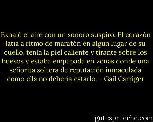 Exhaló el aire con un sonoro suspiro. El corazón latía a ritmo de maratón en algún lugar de su cuello, tenía la piel caliente y tirante sobre los huesos y estaba empapada en zonas donde una señorita soltera de reputación inmaculada como ella no debería estarlo. - Gail Carriger
