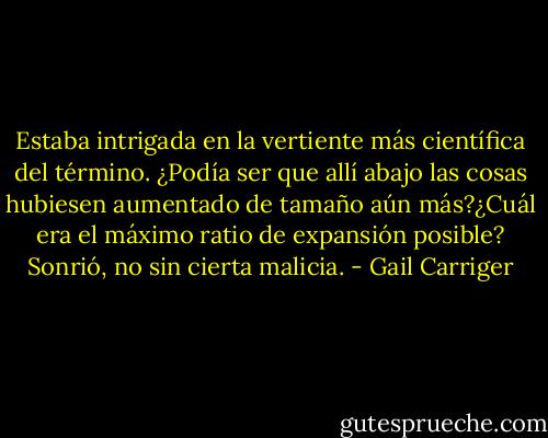 Estaba intrigada en la vertiente más científica del término. ¿Podía ser que allí abajo las cosas hubiesen aumentado de tamaño aún más?¿Cuál era el máximo ratio de expansión posible? Sonrió, no sin cierta malicia. - Gail Carriger