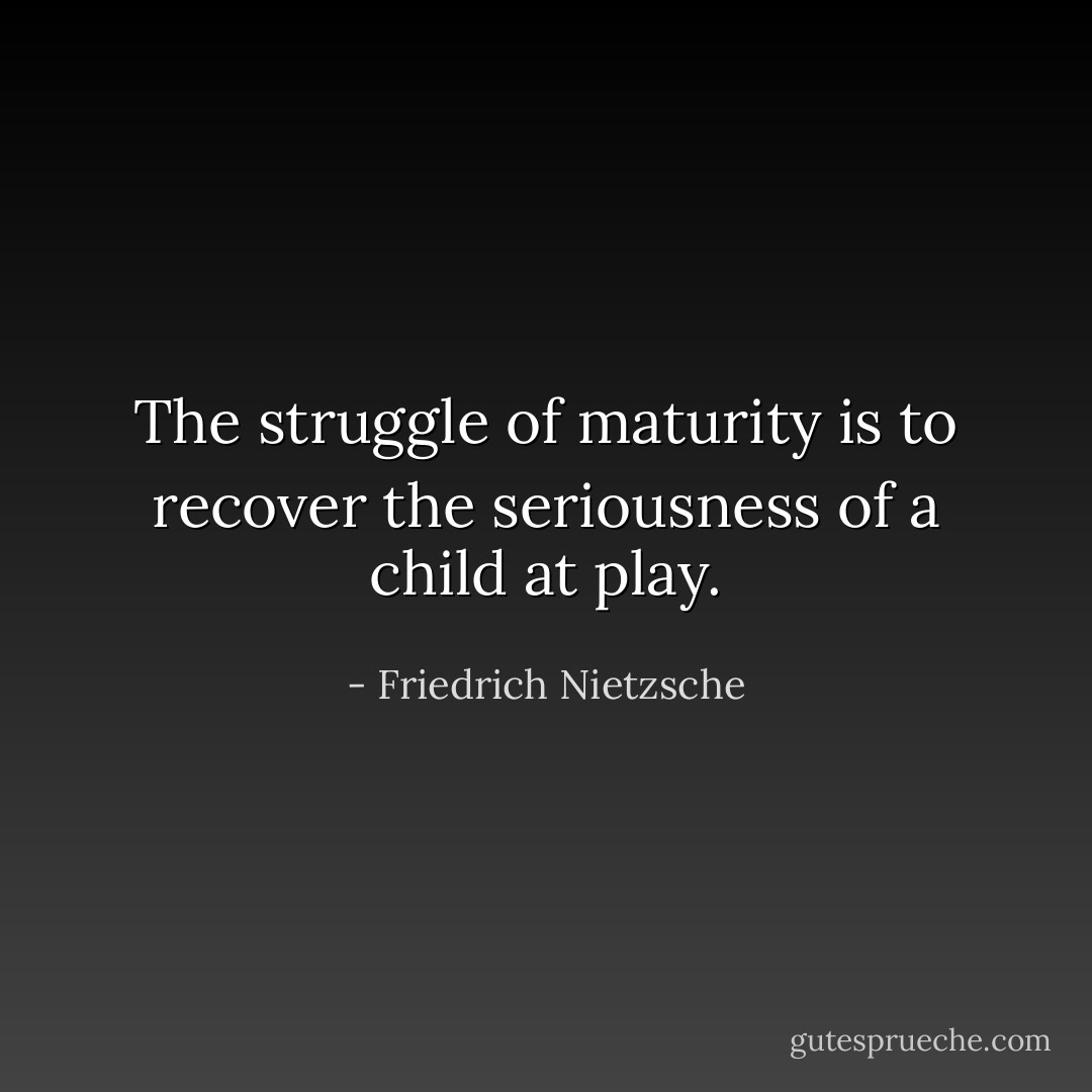 ‎The struggle of maturity is to recover the seriousness of a child at play. - Friedrich Nietzsche