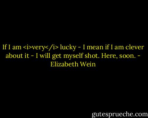 If I am <i>very</i> lucky - I mean if I am clever about it - I will get myself shot. Here, soon. - Elizabeth Wein