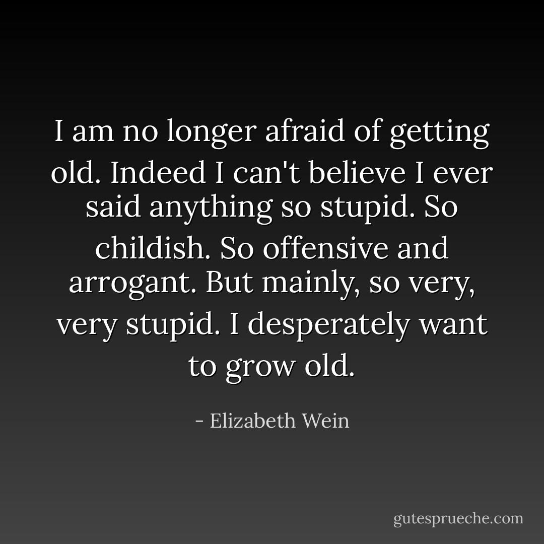 I am no longer afraid of getting old. Indeed I can't believe I ever said anything so stupid. So childish. So offensive and <i>arrogant</i>.<br />But mainly, so very, very stupid. I desperately want to grow old. - Elizabeth Wein