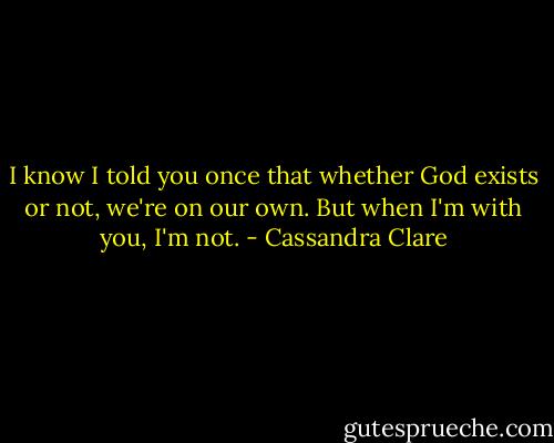 I know I told you once that whether God exists or not, we're on our own. But when I'm with you, I'm not. - Cassandra Clare