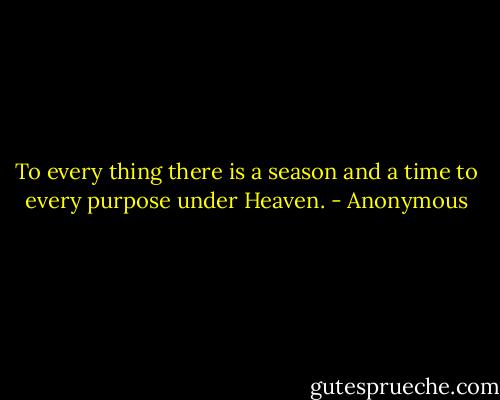 To every thing there is a season and a time to every purpose under Heaven. - Anonymous