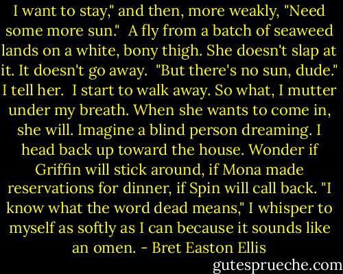 I want to stay," and then, more weakly, "Need some more sun."<br /><br />A fly from a batch of seaweed lands on a white, bony thigh. She doesn't slap at it. It doesn't go away.<br /><br />"But there's no sun, dude." I tell her.<br /><br />I start to walk away. So what, I mutter under my breath. When she wants to come in, she will. Imagine a blind person dreaming. I head back up toward the house. Wonder if Griffin will stick around, if Mona made reservations for dinner, if Spin will call back. "I know what the word dead means," I whisper to myself as softly as I can because it sounds like an omen. - Bret Easton Ellis