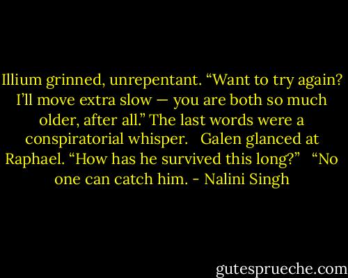 Illium grinned, unrepentant. “Want to try again? I’ll move extra slow — you are both so much older, after all.” The last words were a conspiratorial whisper.<br /><br /> Galen glanced at Raphael. “How has he survived this long?”<br /><br /> “No one can catch him. - Nalini Singh