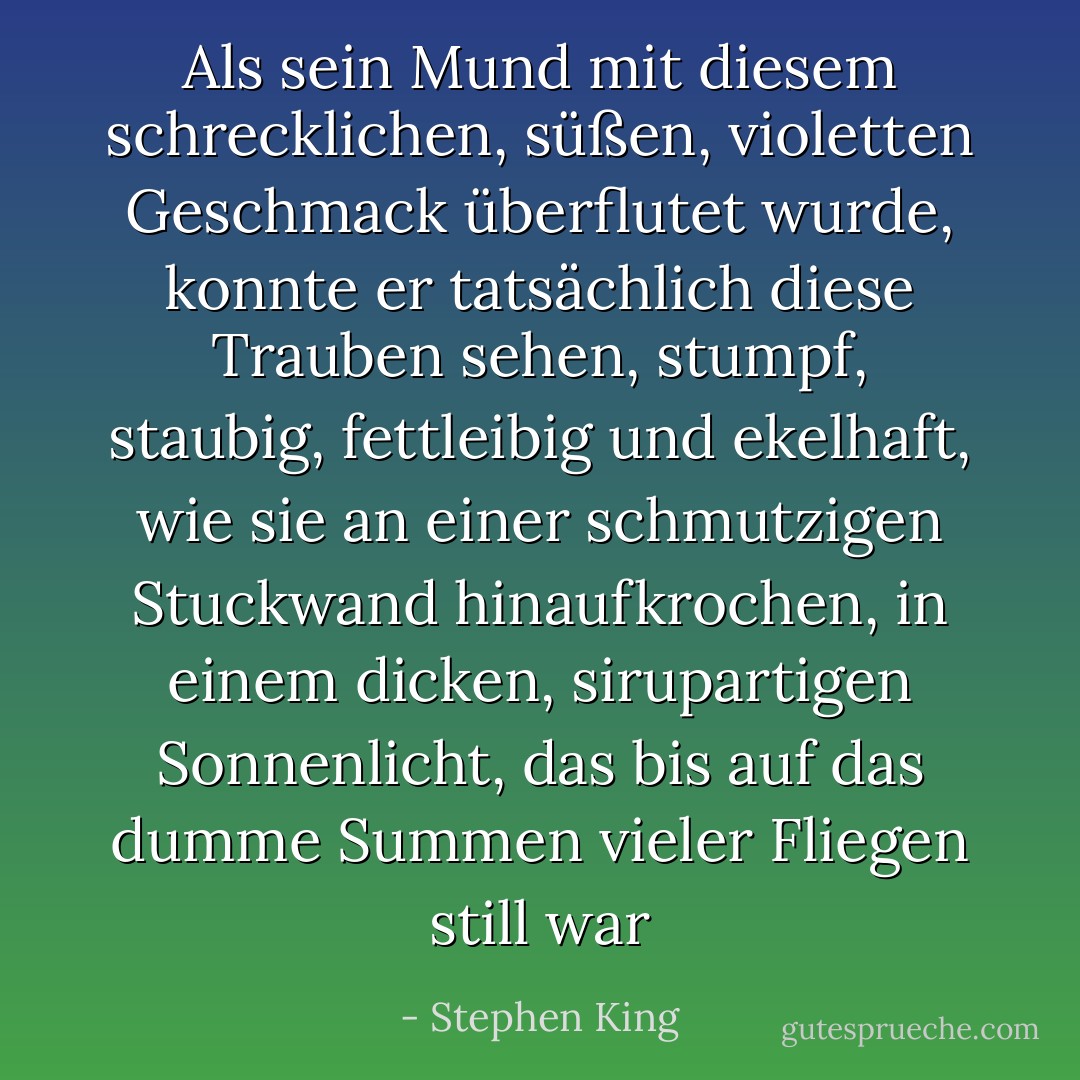 Als sein Mund mit diesem schrecklichen, süßen, violetten Geschmack überflutet wurde, konnte er tatsächlich diese Trauben sehen, stumpf, staubig, fettleibig und ekelhaft, wie sie an einer schmutzigen Stuckwand hinaufkrochen, in einem dicken, sirupartigen Sonnenlicht, das bis auf das dumme Summen vieler Fliegen still war - Stephen King<