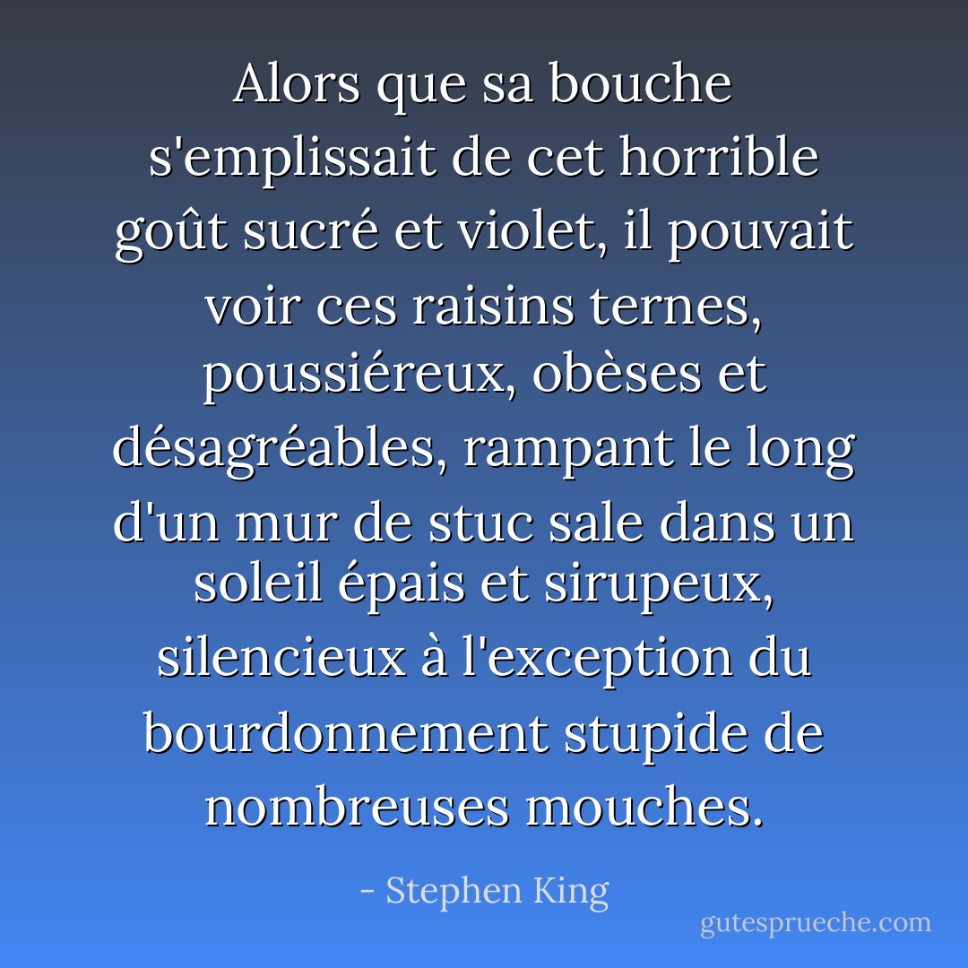 Alors que sa bouche s'emplissait de cet horrible goût sucré et violet, il pouvait voir ces raisins ternes, poussiéreux, obèses et désagréables, rampant le long d'un mur de stuc sale dans un soleil épais et sirupeux, silencieux à l'exception du bourdonnement stupide de nombreuses mouches. - Stephen King