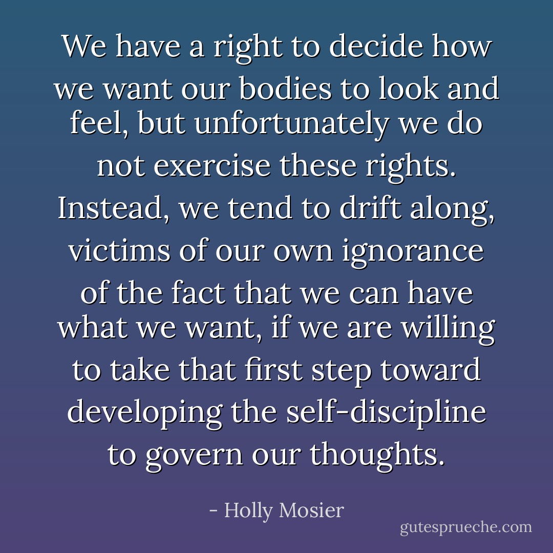 We have a right to decide how we want our bodies to look and feel, but unfortunately we do not exercise these rights. Instead, we tend to drift along, victims of our own ignorance of the fact that we can have what we want, if we are willing to take that first step toward developing the self-discipline to govern our thoughts. - Holly Mosier