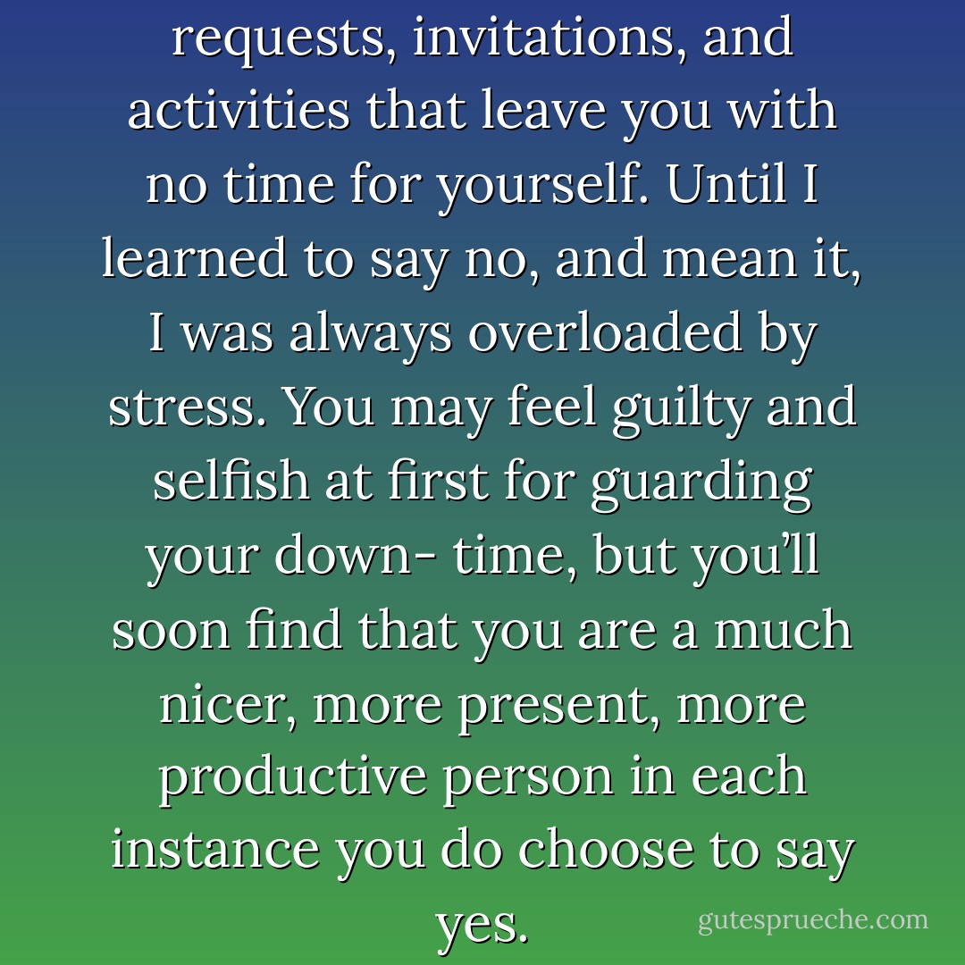 Learn to say no to demands, requests, invitations, and activities that leave you with no time for yourself. Until I learned to say no, and mean it, I was always overloaded by stress. You may feel guilty and selfish at first for guarding your down- time, but you’ll soon find that you are a much nicer, more present, more productive person in each instance you do choose to say yes. - Holly Mosier
