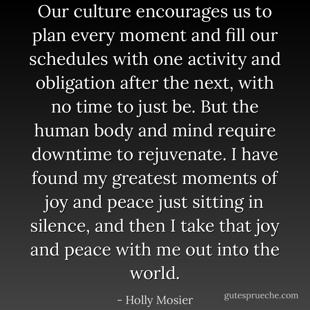 Our culture encourages us to plan every moment and fill our schedules with one activity and obligation after the next, with no time to just be. But the human body and mind require downtime to rejuvenate. I have found my greatest moments of joy and peace just sitting in silence, and then I take that joy and peace with me out into the world. - Holly Mosier