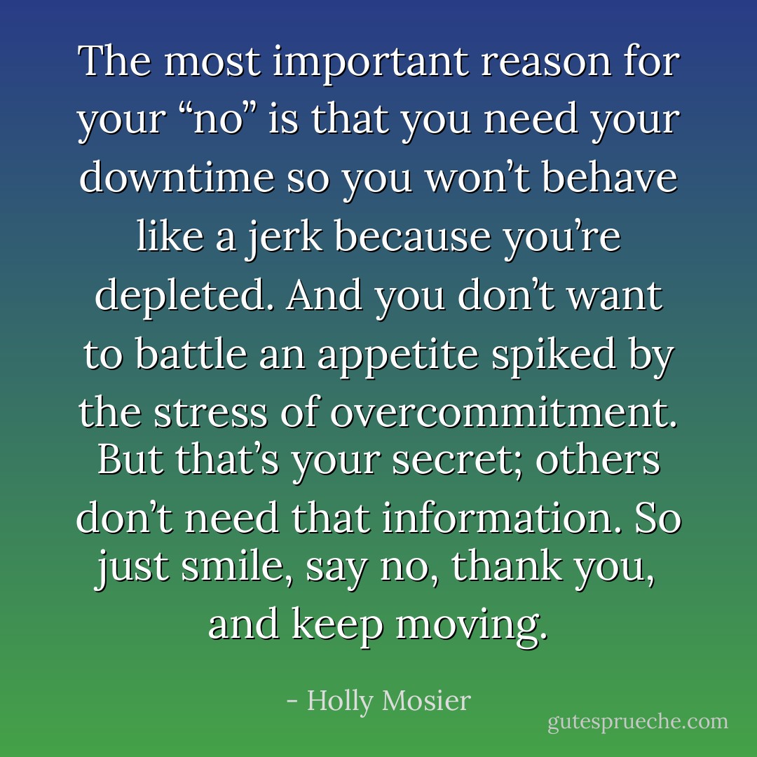 The most important reason for your “no” is that you need your downtime so you won’t behave like a jerk because you’re depleted. And you don’t want to battle an appetite spiked by the stress of overcommitment. But that’s your secret; others don’t need that information. So just smile, say no, thank you, and keep moving. - Holly Mosier