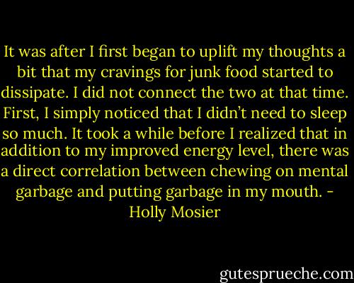 It was after I first began to uplift my thoughts a bit that my cravings for junk food started to dissipate. I did not connect the two at that time. First, I simply noticed that I didn’t need to sleep so much. It took a while before I realized that in addition to my improved energy level, there was a direct correlation between chewing on mental garbage and putting garbage in my mouth. - Holly Mosier