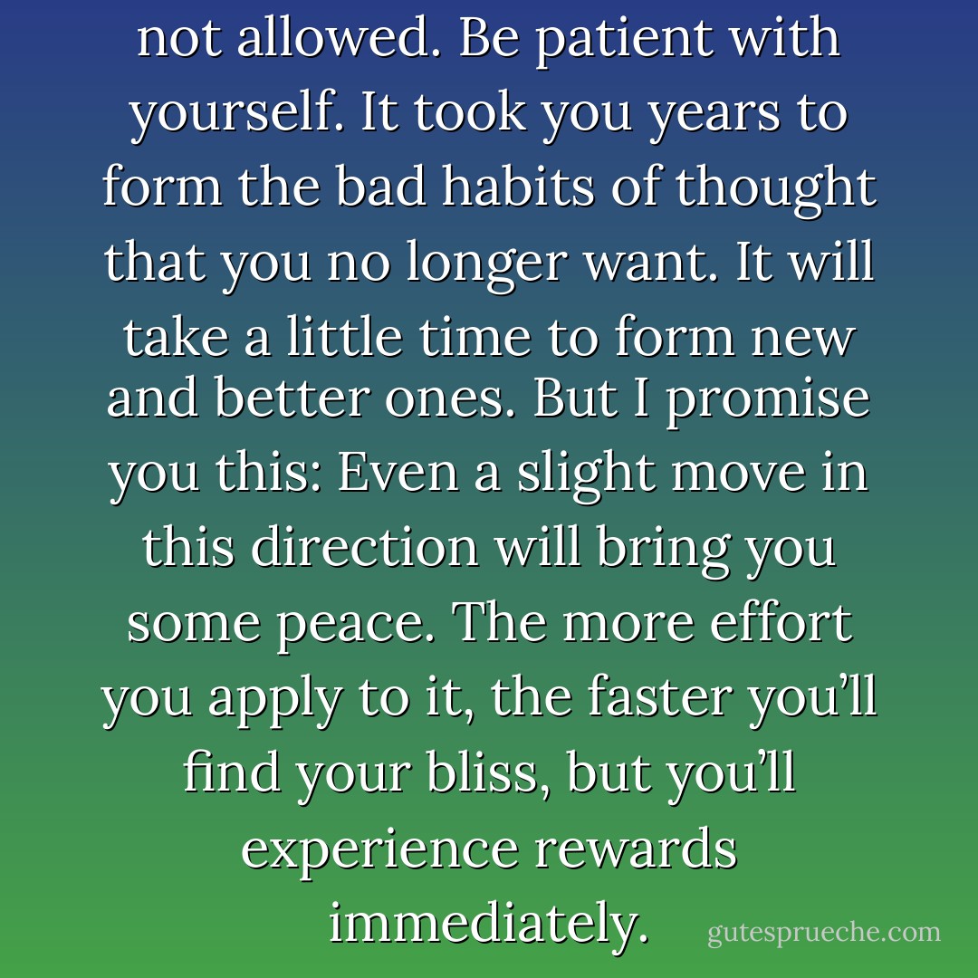 No beating yourself up. That’s not allowed. Be patient with yourself. It took you years to form the bad habits of thought that you no longer want. It will take a little<br />time to form new and better ones. But I promise you this: Even a slight move in this direction will bring you some peace. The more effort you apply to it, the faster you’ll find your bliss, but you’ll experience rewards immediately. - Holly Mosier