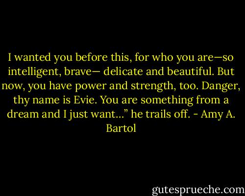 I wanted you before this, for who you are—so intelligent, brave— delicate and beautiful. But now, you have power and strength, too. Danger, thy name is Evie. You are something from a dream and I just want…” he trails off. - Amy A. Bartol
