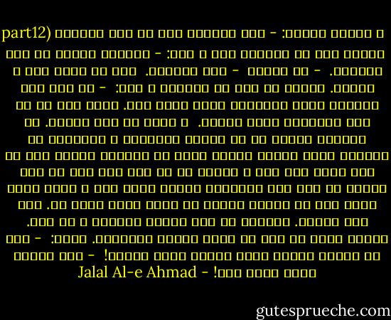 part12)<br />و مادرم پرسيد: - شما خودتون چند تا بچه دارين؟<br /><br />زنيكه سرش را انداخت زير و گفت: - اختيار دارين من درس ميخونم.<br /><br />- جه درسي؟<br /><br />- درس قابلگي.<br /><br />سرش را تكان داد و خنديد. مادرم رو كرد به خواهرم و گفت:<br /><br />- پس ننه چرا معطلي؟ پاشو بچهكت‌رو نشون خانم بده. پاشو ننه تا من برم واسه‌شون چايي بيارم.<br /><br />و بلند شد رفت بيرون. من دفترچه تمبرم را از طاقچه برداشتم و همانجور كه بيخودي ورقش مي‌زدم مواظب بودم كه خواهرم قنداق بچه را روي كرسي باز كرد و زنيكه دو سه جاي شكم بچه را دست ماليد كه مثل شكم ماهي‌هاي بابام سفيد بود و هنوز حرفي نزده بود كه فرياد بابام از اتاق خودش بلند شد. مرا صدا مي‌كرد. دفترچه را روي طاقچه پراندم و ده بدو. مادرم داشت از پشت در اطاق بابام برمي‌گشت. گفتم:<br /><br />- شما كه اومده بودين چايي ببرين واسه مهمون!<br /><br />- غلط زيادي نكن،‌ ذليل شده! - Jalal Al-e Ahmad