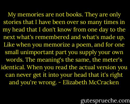 My memories are not books. They are only stories that I have been over so many times in my head that I don't know from one day to the next what's remembered and what's made up. Like when you memorize a poem, and for one small unimportant part you supply your own words. The meaning's the same, the meter's identical. When you read the actual version you can never get it into your head that it's right and you're wrong. - Elizabeth McCracken